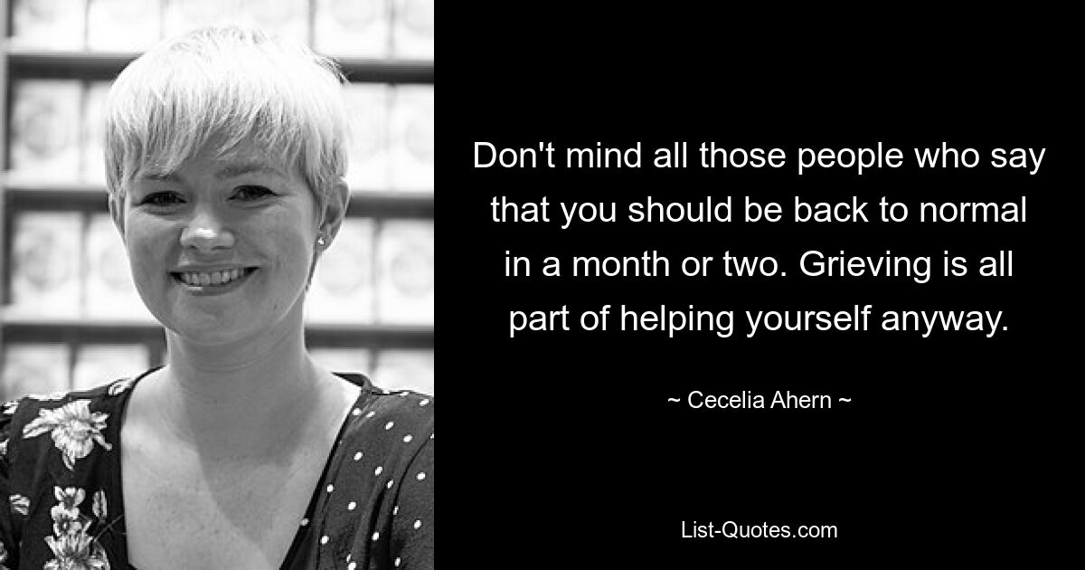 Don't mind all those people who say that you should be back to normal in a month or two. Grieving is all part of helping yourself anyway. — © Cecelia Ahern