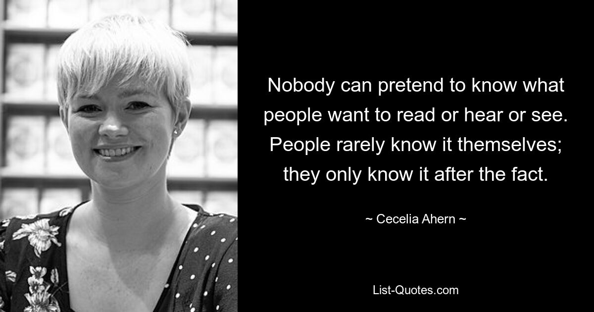 Nobody can pretend to know what people want to read or hear or see. People rarely know it themselves; they only know it after the fact. — © Cecelia Ahern