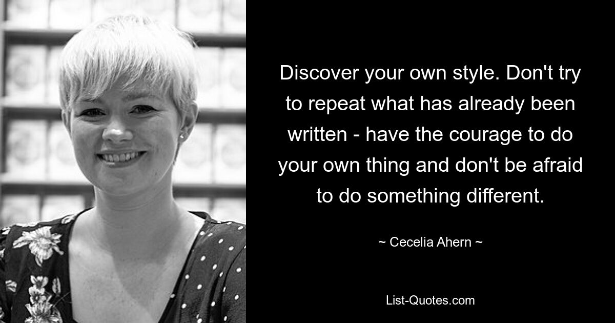 Discover your own style. Don't try to repeat what has already been written - have the courage to do your own thing and don't be afraid to do something different. — © Cecelia Ahern