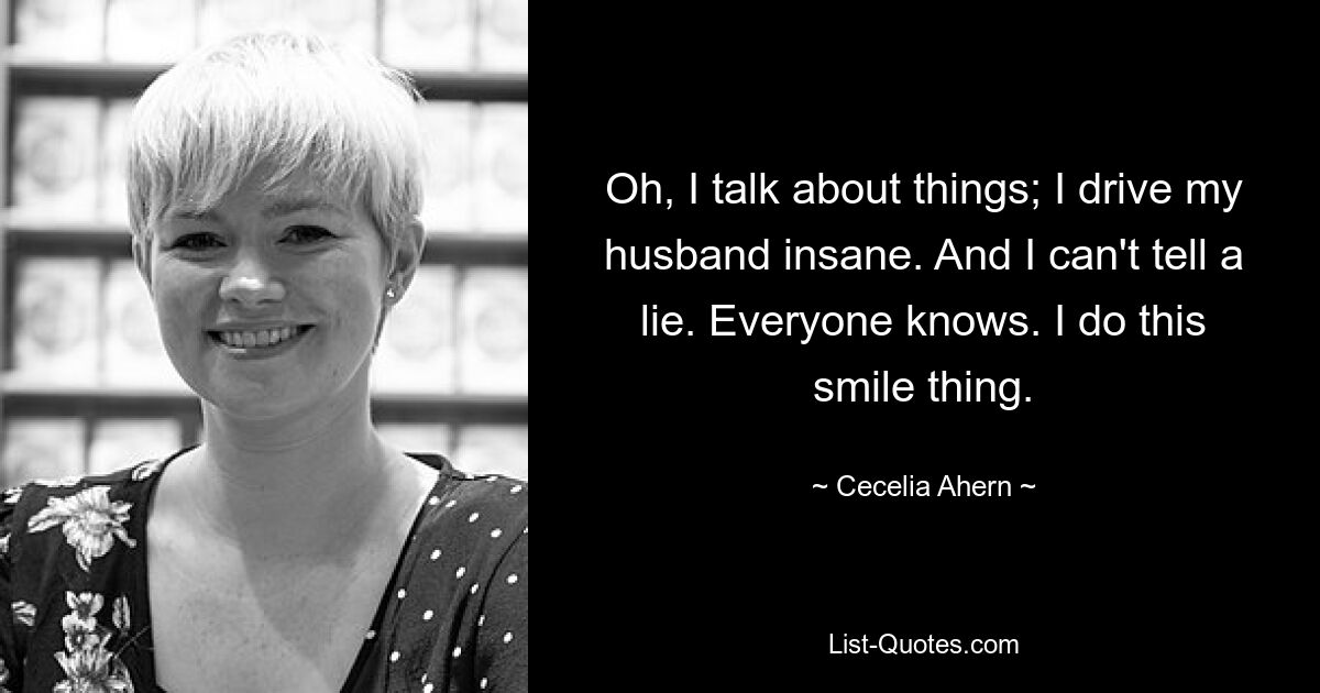 Oh, I talk about things; I drive my husband insane. And I can't tell a lie. Everyone knows. I do this smile thing. — © Cecelia Ahern