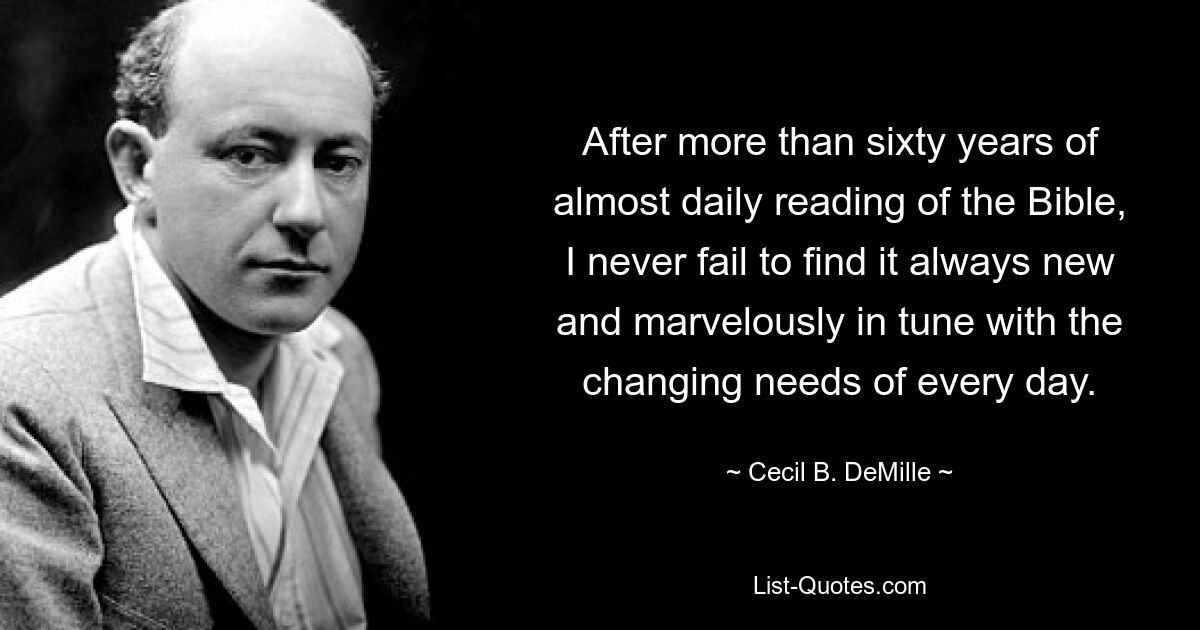 After more than sixty years of almost daily reading of the Bible, I never fail to find it always new and marvelously in tune with the changing needs of every day. — © Cecil B. DeMille