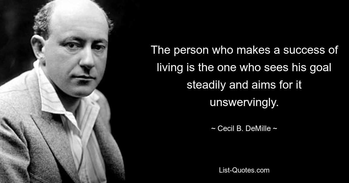 The person who makes a success of living is the one who sees his goal steadily and aims for it unswervingly. — © Cecil B. DeMille