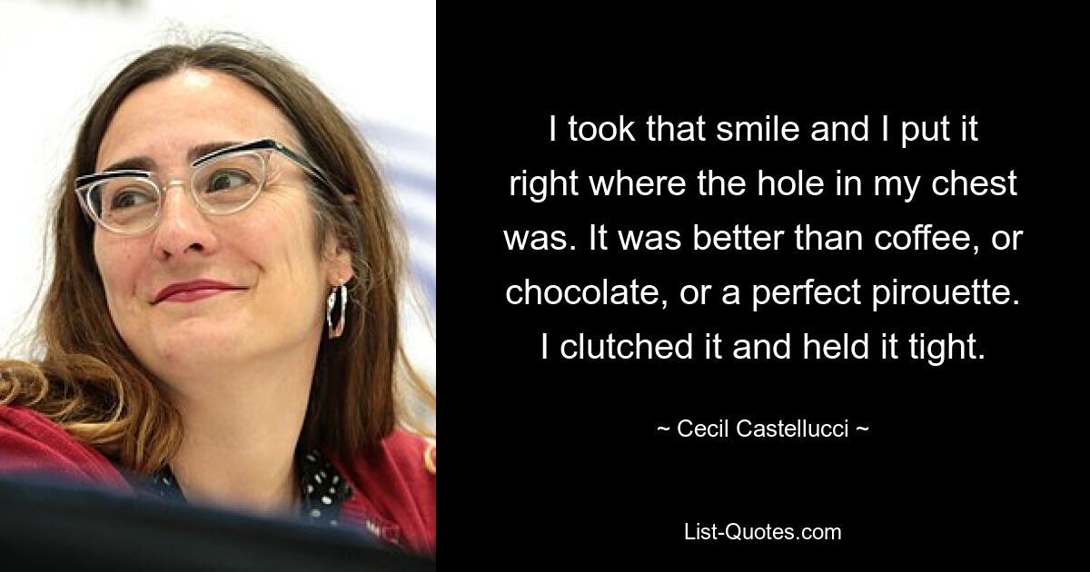 I took that smile and I put it right where the hole in my chest was. It was better than coffee, or chocolate, or a perfect pirouette. I clutched it and held it tight. — © Cecil Castellucci