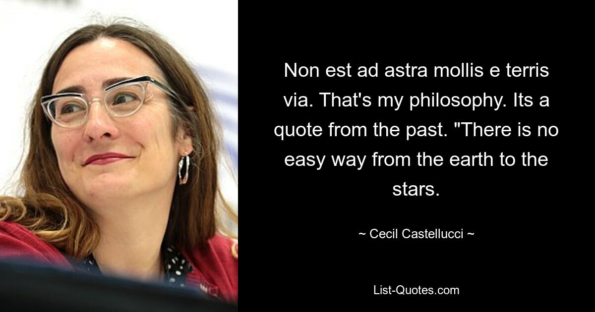 Non est ad astra mollis e terris via. That's my philosophy. Its a quote from the past. "There is no easy way from the earth to the stars. — © Cecil Castellucci