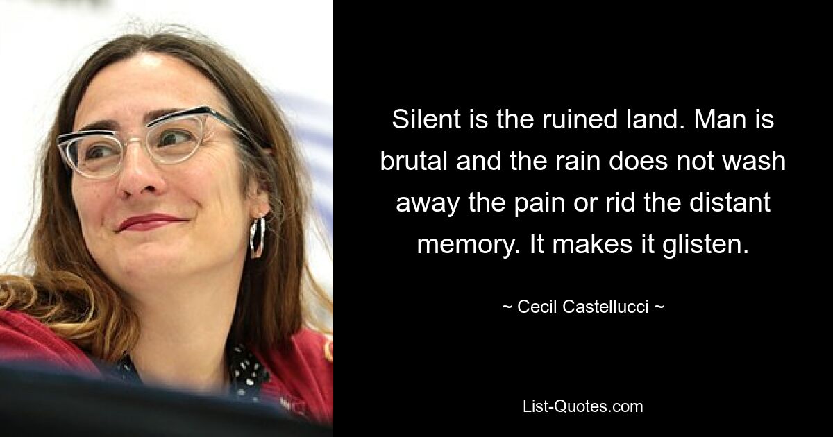 Silent is the ruined land. Man is brutal and the rain does not wash away the pain or rid the distant memory. It makes it glisten. — © Cecil Castellucci