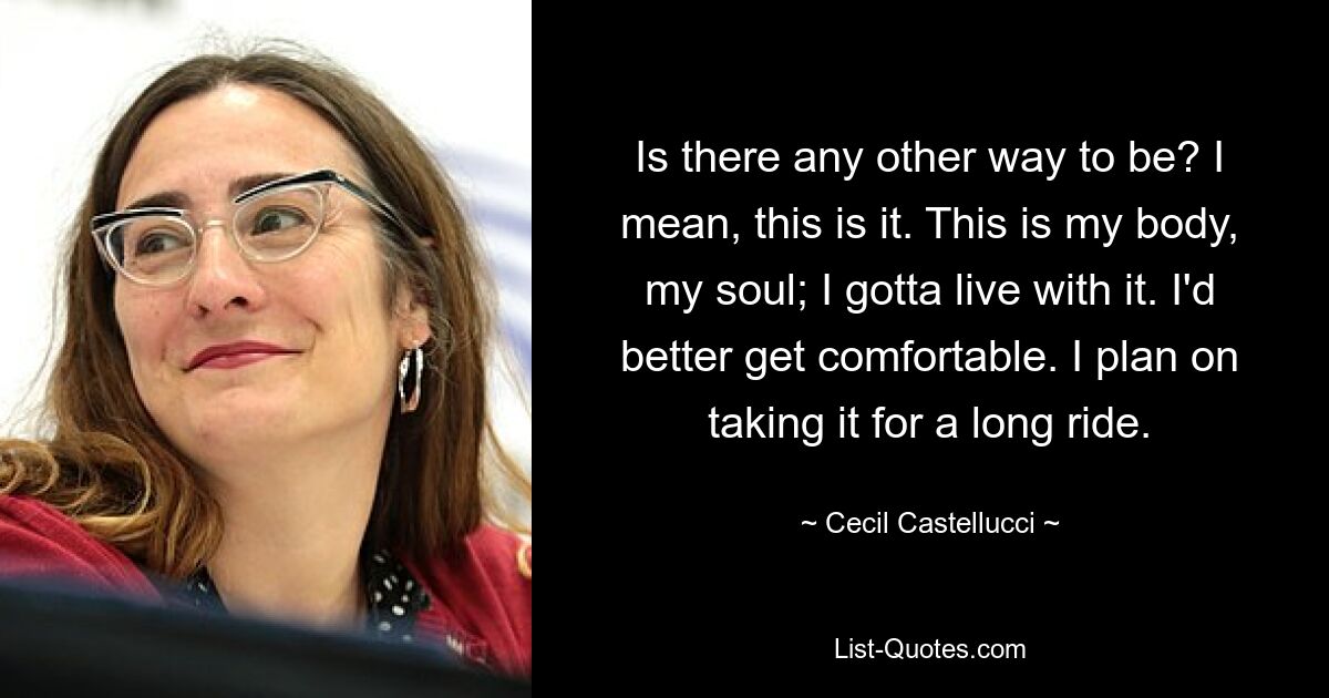 Is there any other way to be? I mean, this is it. This is my body, my soul; I gotta live with it. I'd better get comfortable. I plan on taking it for a long ride. — © Cecil Castellucci