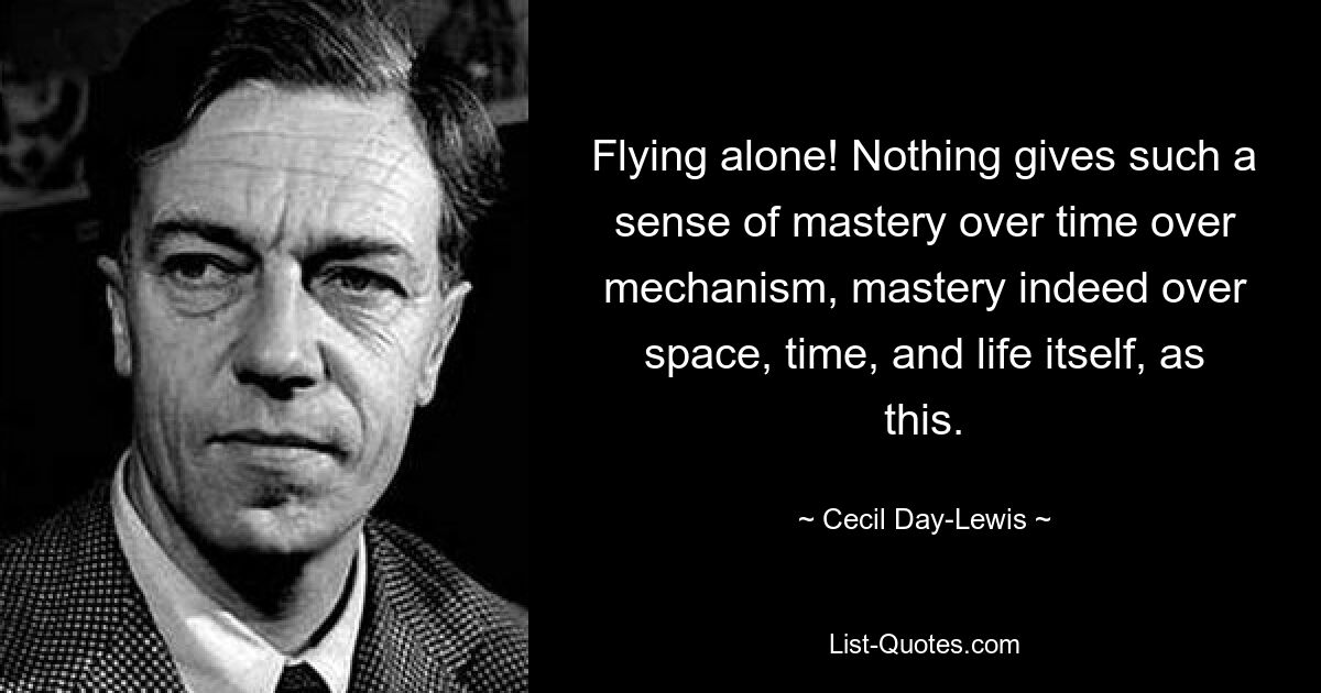 Flying alone! Nothing gives such a sense of mastery over time over mechanism, mastery indeed over space, time, and life itself, as this. — © Cecil Day-Lewis