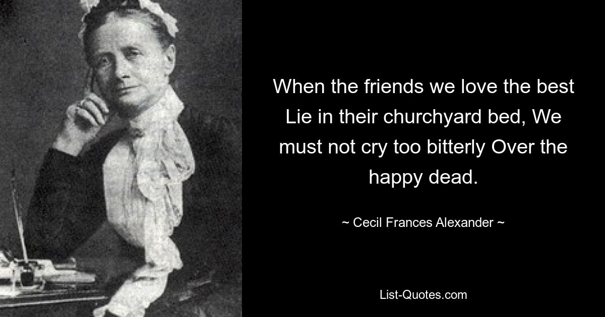 When the friends we love the best Lie in their churchyard bed, We must not cry too bitterly Over the happy dead. — © Cecil Frances Alexander