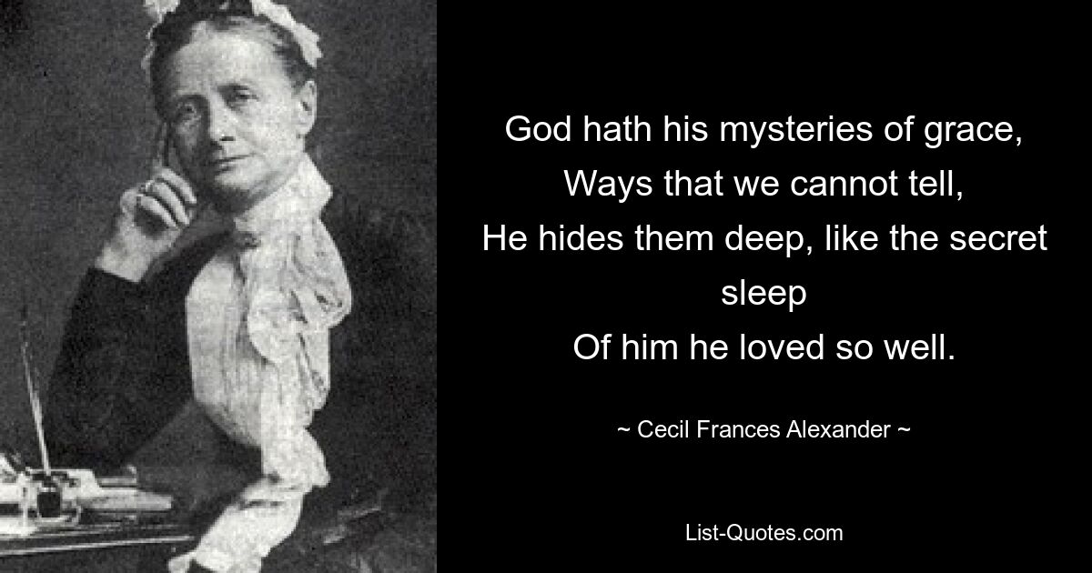 God hath his mysteries of grace,
Ways that we cannot tell,
He hides them deep, like the secret sleep
Of him he loved so well. — © Cecil Frances Alexander