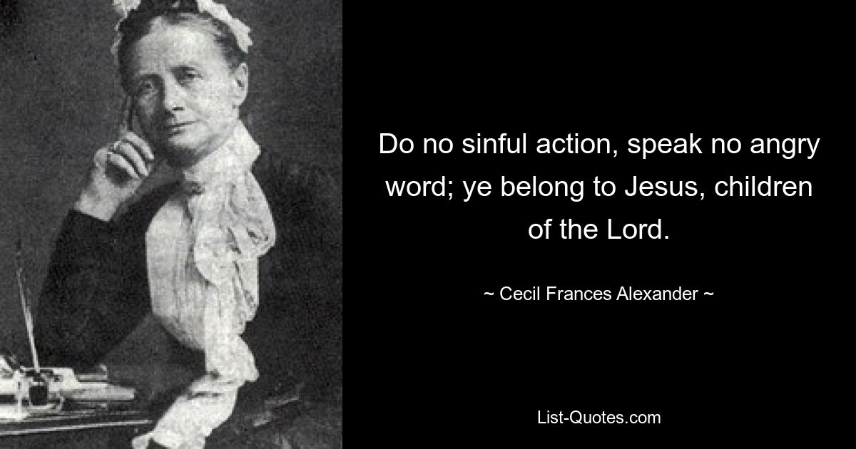 Do no sinful action, speak no angry word; ye belong to Jesus, children of the Lord. — © Cecil Frances Alexander