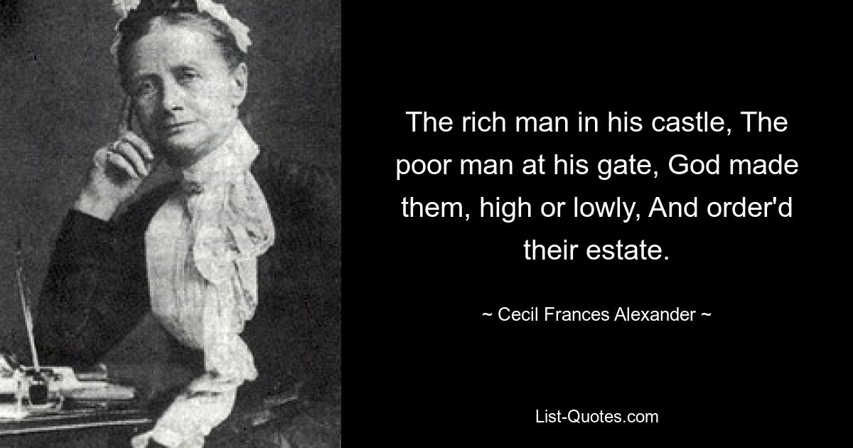 The rich man in his castle, The poor man at his gate, God made them, high or lowly, And order'd their estate. — © Cecil Frances Alexander