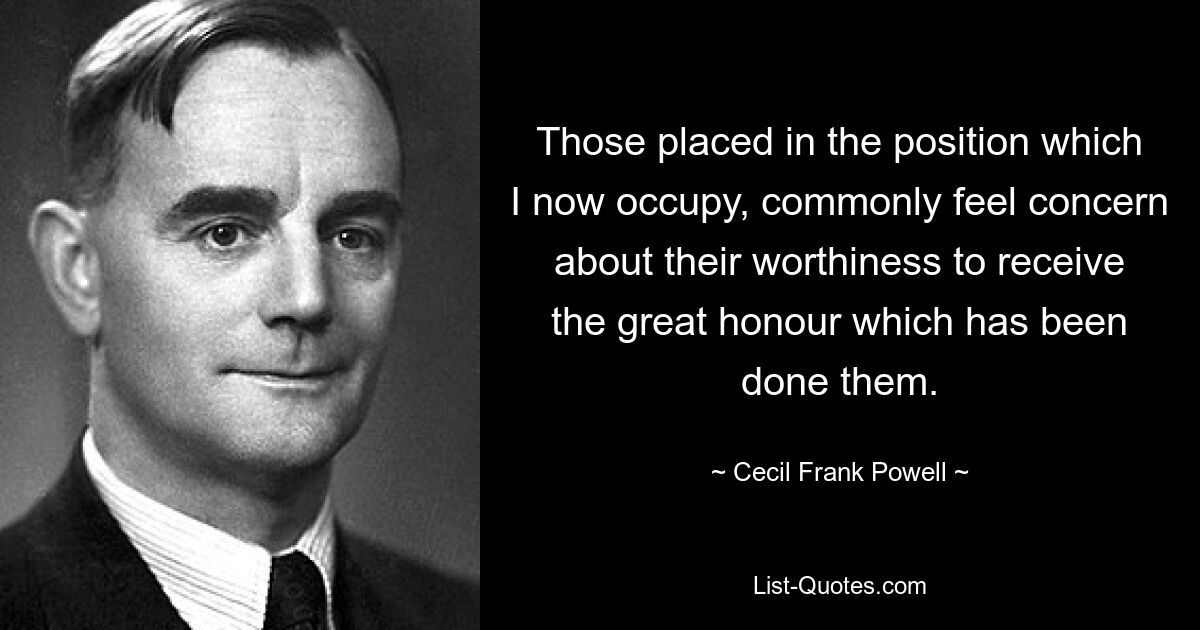 Those placed in the position which I now occupy, commonly feel concern about their worthiness to receive the great honour which has been done them. — © Cecil Frank Powell