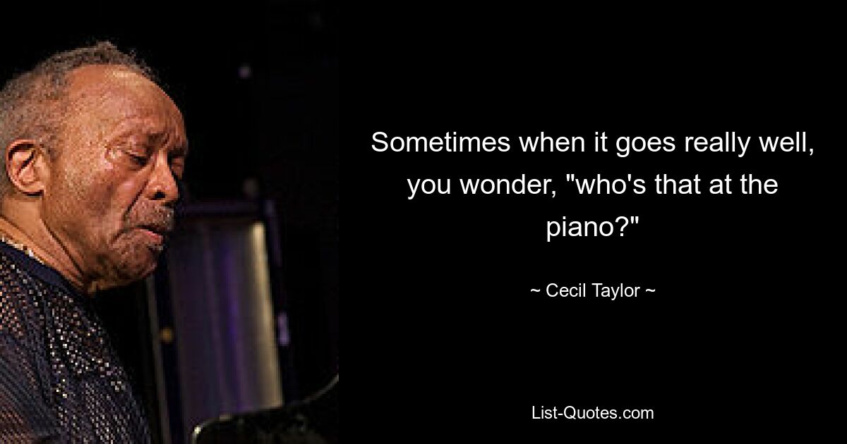 Sometimes when it goes really well, you wonder, "who's that at the piano?" — © Cecil Taylor