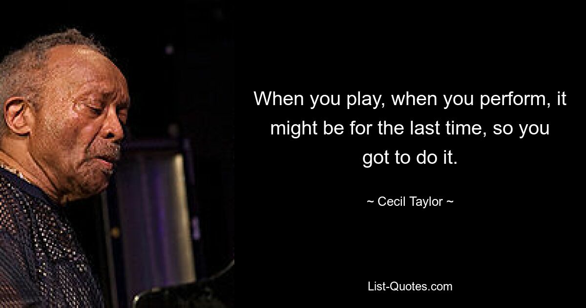 When you play, when you perform, it might be for the last time, so you got to do it. — © Cecil Taylor