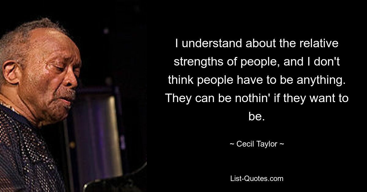 I understand about the relative strengths of people, and I don't think people have to be anything. They can be nothin' if they want to be. — © Cecil Taylor