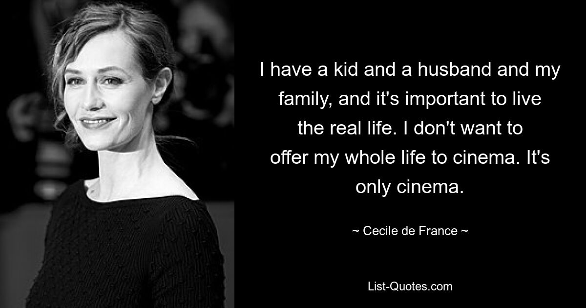 I have a kid and a husband and my family, and it's important to live the real life. I don't want to offer my whole life to cinema. It's only cinema. — © Cecile de France