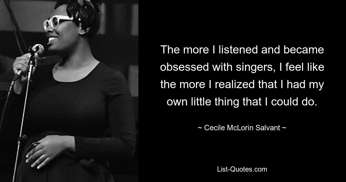 The more I listened and became obsessed with singers, I feel like the more I realized that I had my own little thing that I could do. — © Cecile McLorin Salvant