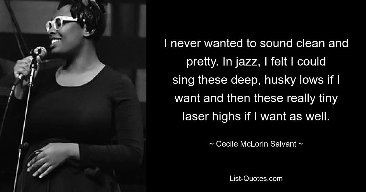 I never wanted to sound clean and pretty. In jazz, I felt I could sing these deep, husky lows if I want and then these really tiny laser highs if I want as well. — © Cecile McLorin Salvant