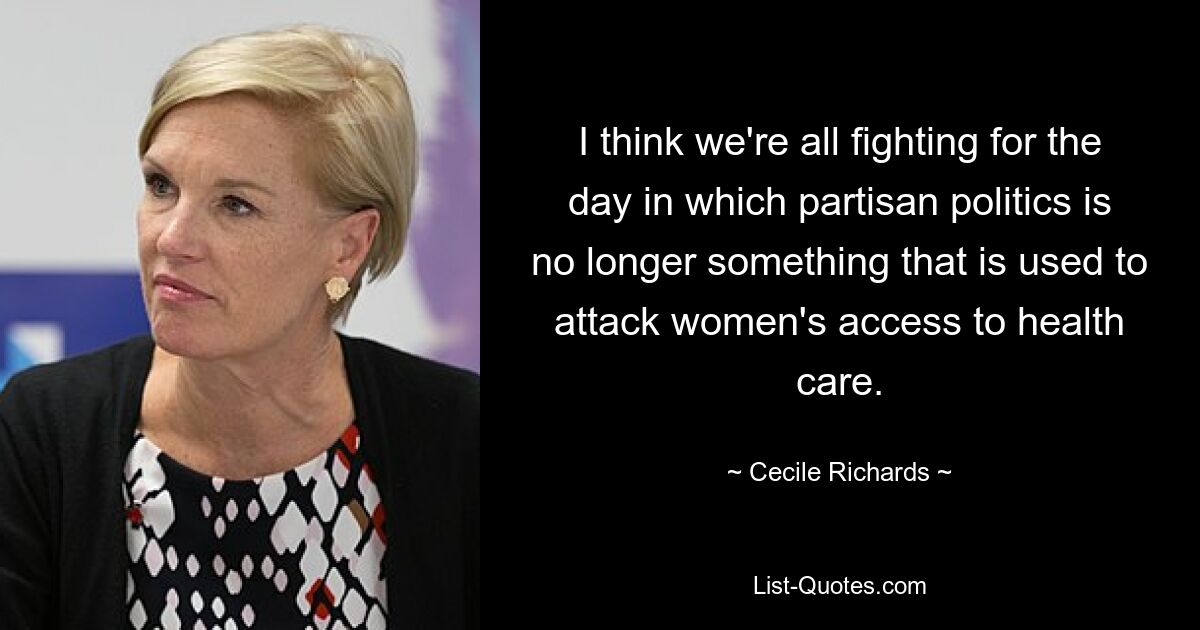 I think we're all fighting for the day in which partisan politics is no longer something that is used to attack women's access to health care. — © Cecile Richards