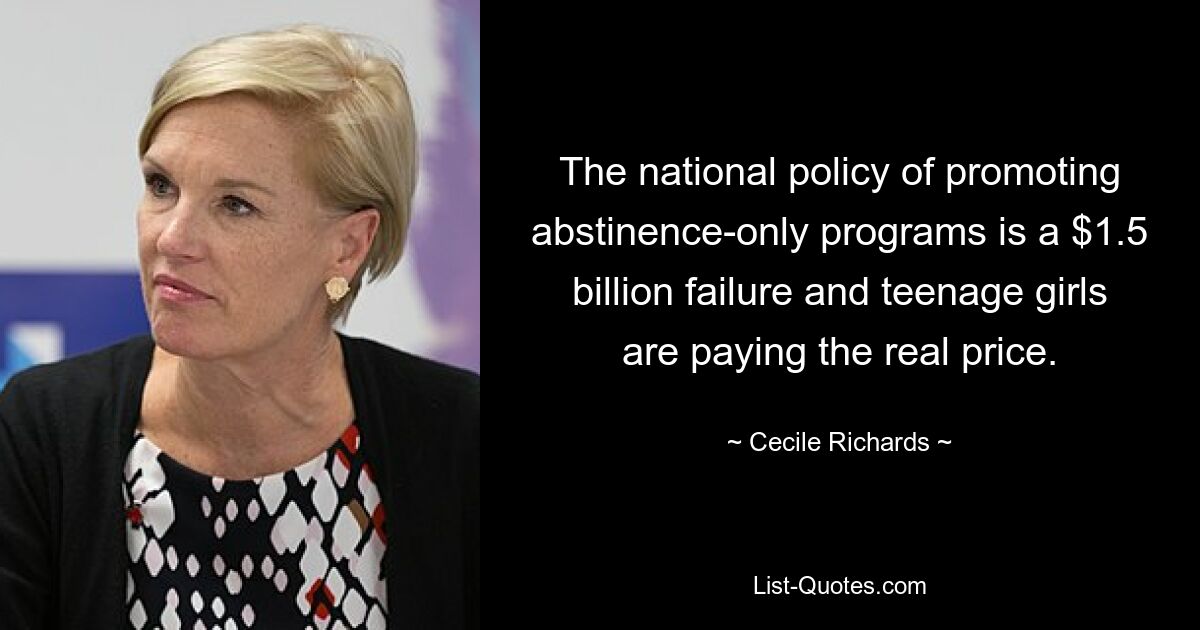 The national policy of promoting abstinence-only programs is a $1.5 billion failure and teenage girls are paying the real price. — © Cecile Richards