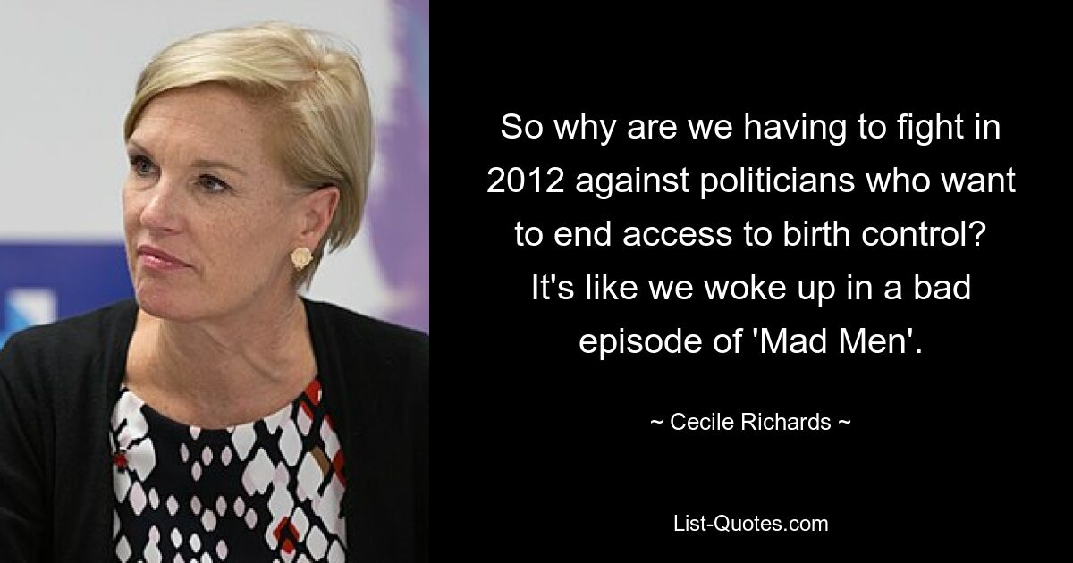 So why are we having to fight in 2012 against politicians who want to end access to birth control? It's like we woke up in a bad episode of 'Mad Men'. — © Cecile Richards