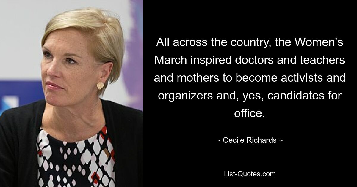 All across the country, the Women's March inspired doctors and teachers and mothers to become activists and organizers and, yes, candidates for office. — © Cecile Richards