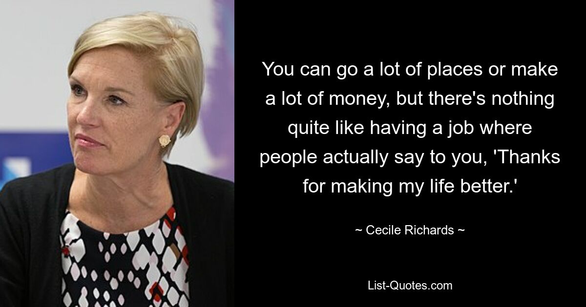 You can go a lot of places or make a lot of money, but there's nothing quite like having a job where people actually say to you, 'Thanks for making my life better.' — © Cecile Richards