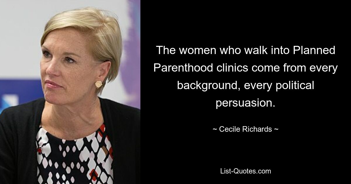 The women who walk into Planned Parenthood clinics come from every background, every political persuasion. — © Cecile Richards