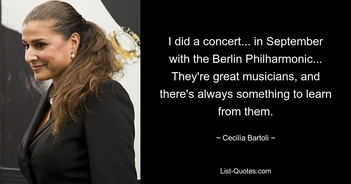 I did a concert... in September with the Berlin Philharmonic... They're great musicians, and there's always something to learn from them. — © Cecilia Bartoli