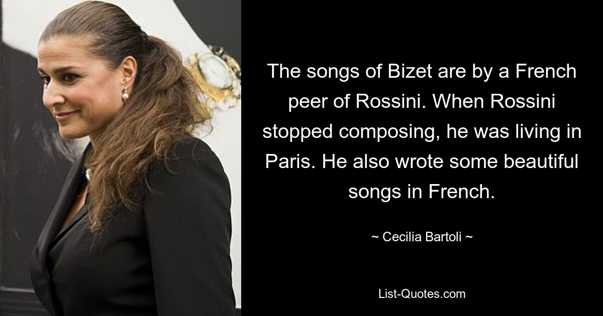 The songs of Bizet are by a French peer of Rossini. When Rossini stopped composing, he was living in Paris. He also wrote some beautiful songs in French. — © Cecilia Bartoli