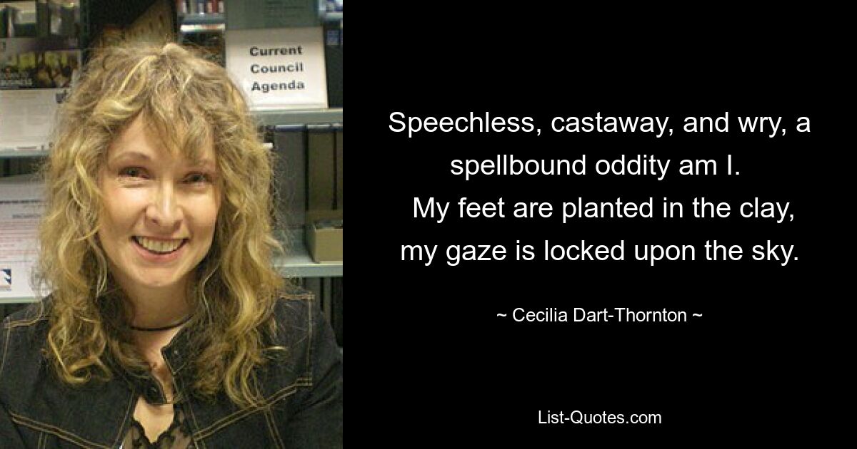 Speechless, castaway, and wry, a spellbound oddity am I. 
 My feet are planted in the clay, my gaze is locked upon the sky. — © Cecilia Dart-Thornton