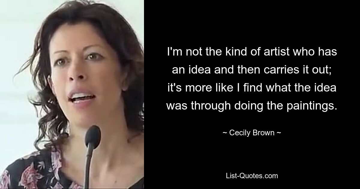 I'm not the kind of artist who has an idea and then carries it out; it's more like I find what the idea was through doing the paintings. — © Cecily Brown