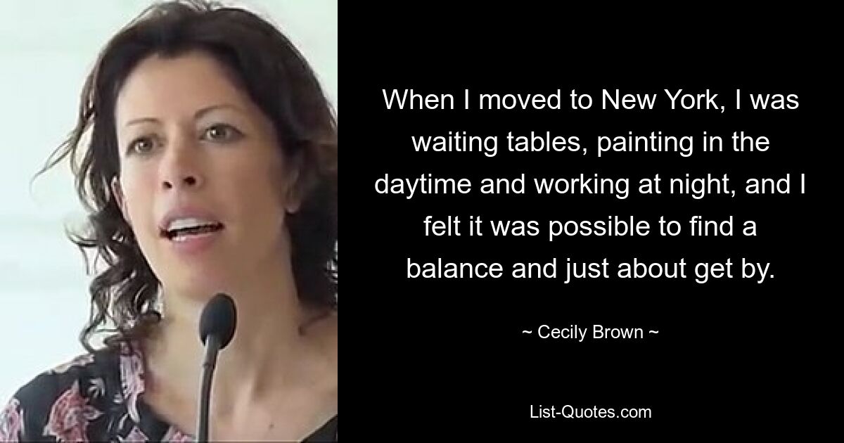 When I moved to New York, I was waiting tables, painting in the daytime and working at night, and I felt it was possible to find a balance and just about get by. — © Cecily Brown