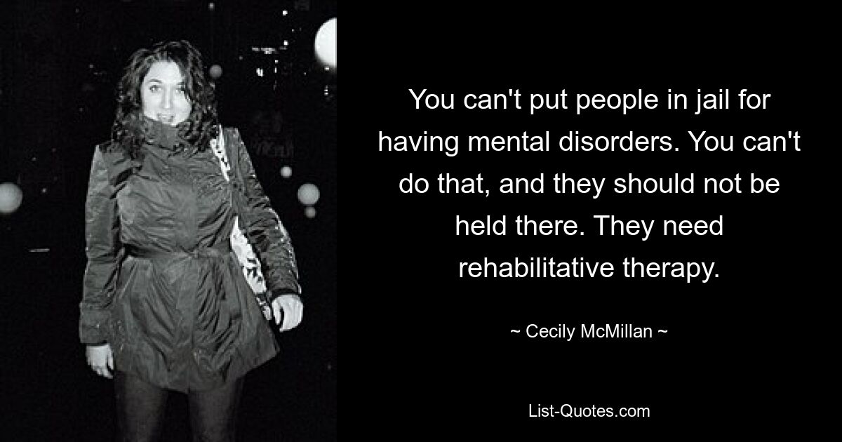 You can't put people in jail for having mental disorders. You can't do that, and they should not be held there. They need rehabilitative therapy. — © Cecily McMillan