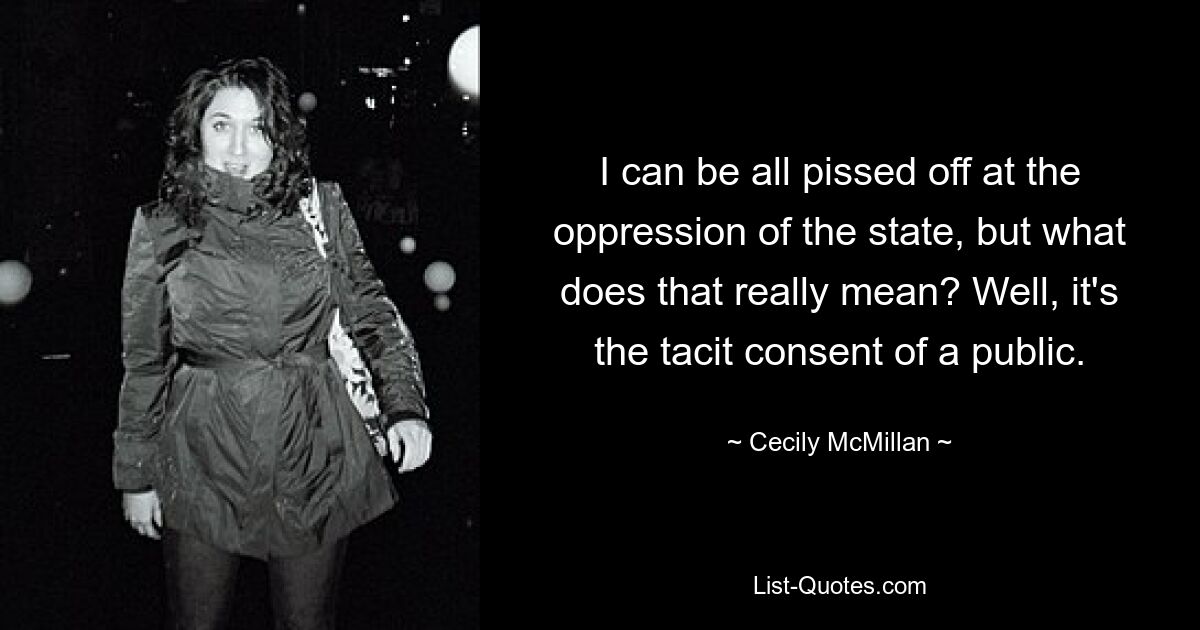 I can be all pissed off at the oppression of the state, but what does that really mean? Well, it's the tacit consent of a public. — © Cecily McMillan