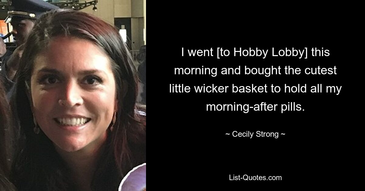 I went [to Hobby Lobby] this morning and bought the cutest little wicker basket to hold all my morning-after pills. — © Cecily Strong