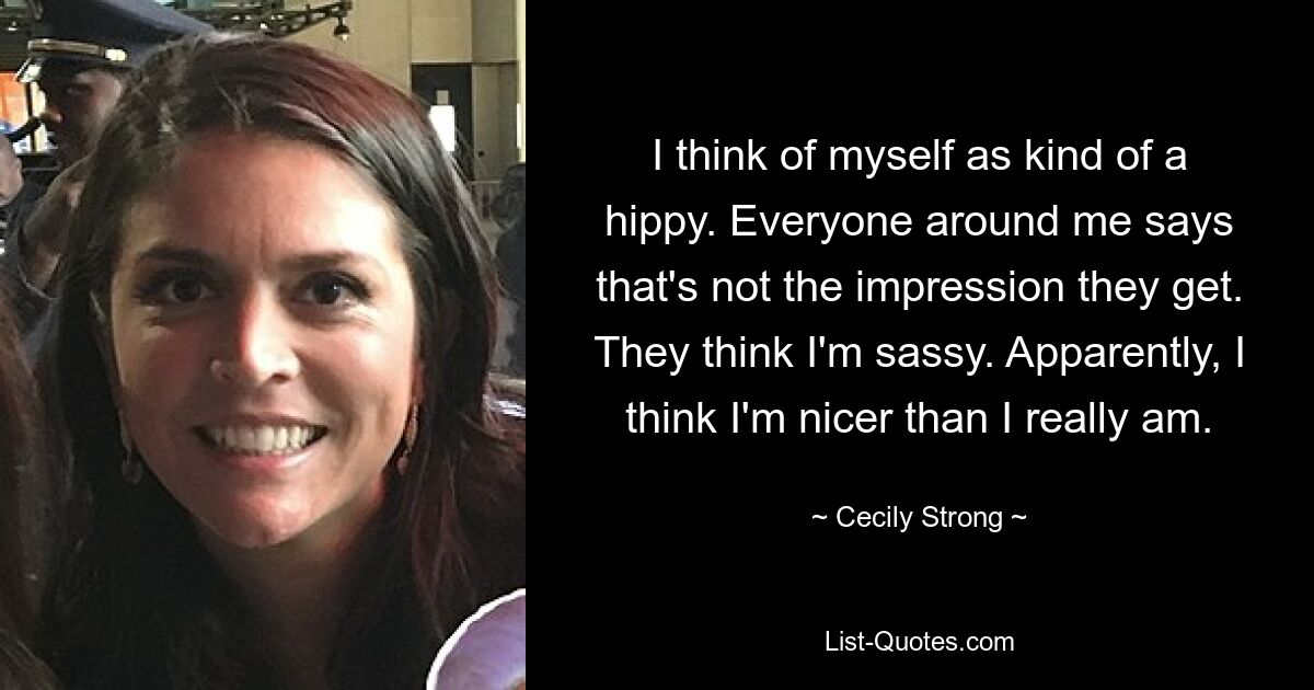 I think of myself as kind of a hippy. Everyone around me says that's not the impression they get. They think I'm sassy. Apparently, I think I'm nicer than I really am. — © Cecily Strong