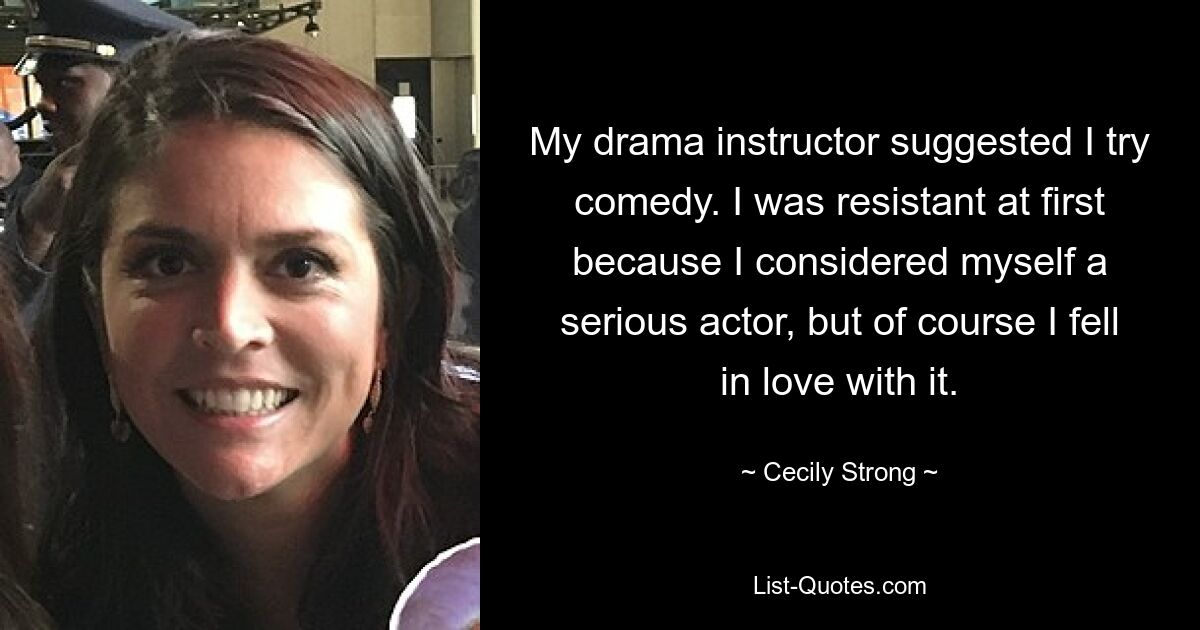 My drama instructor suggested I try comedy. I was resistant at first because I considered myself a serious actor, but of course I fell in love with it. — © Cecily Strong