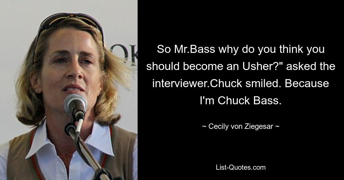 So Mr.Bass why do you think you should become an Usher?" asked the interviewer.Chuck smiled. Because I'm Chuck Bass. — © Cecily von Ziegesar