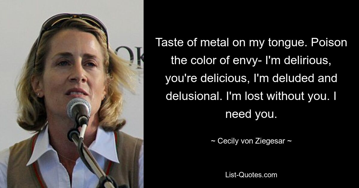 Taste of metal on my tongue. Poison the color of envy- I'm delirious, you're delicious, I'm deluded and delusional. I'm lost without you. I need you. — © Cecily von Ziegesar