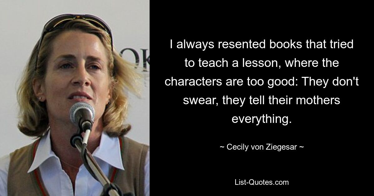 I always resented books that tried to teach a lesson, where the characters are too good: They don't swear, they tell their mothers everything. — © Cecily von Ziegesar