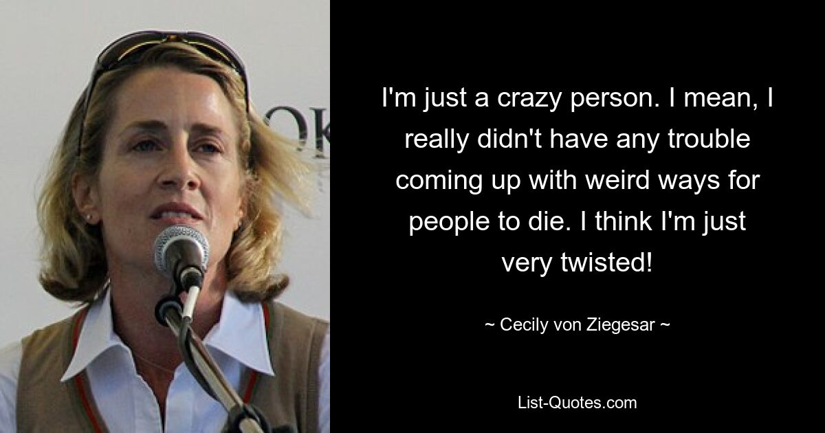 I'm just a crazy person. I mean, I really didn't have any trouble coming up with weird ways for people to die. I think I'm just very twisted! — © Cecily von Ziegesar