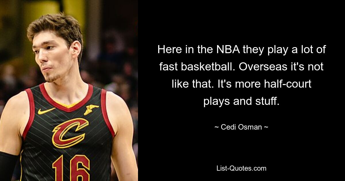 Here in the NBA they play a lot of fast basketball. Overseas it's not like that. It's more half-court plays and stuff. — © Cedi Osman