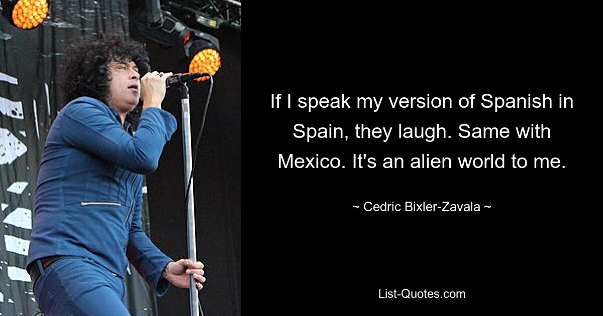 If I speak my version of Spanish in Spain, they laugh. Same with Mexico. It's an alien world to me. — © Cedric Bixler-Zavala