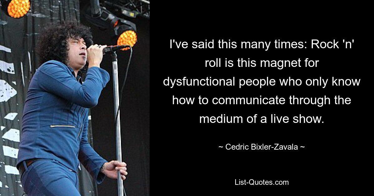 I've said this many times: Rock 'n' roll is this magnet for dysfunctional people who only know how to communicate through the medium of a live show. — © Cedric Bixler-Zavala