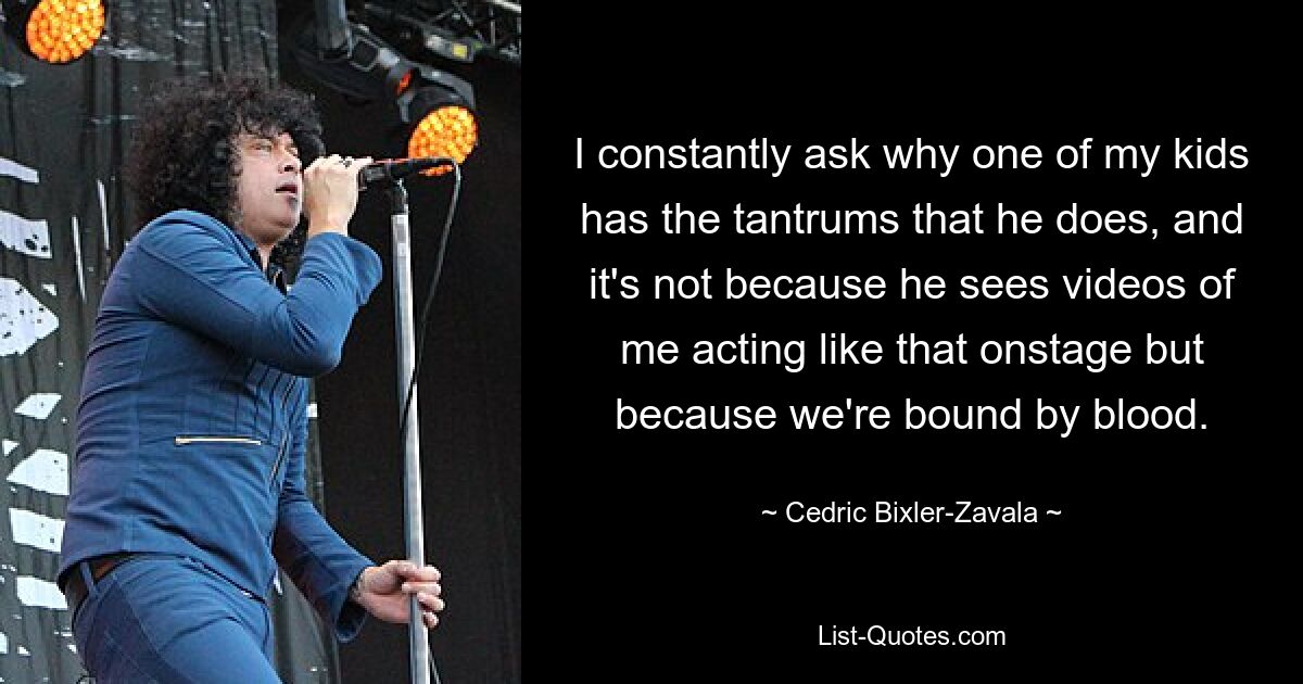 I constantly ask why one of my kids has the tantrums that he does, and it's not because he sees videos of me acting like that onstage but because we're bound by blood. — © Cedric Bixler-Zavala