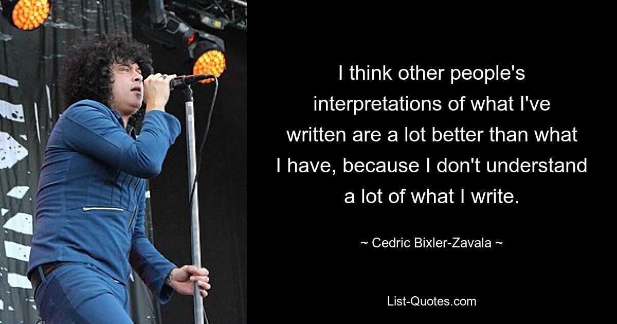 I think other people's interpretations of what I've written are a lot better than what I have, because I don't understand a lot of what I write. — © Cedric Bixler-Zavala