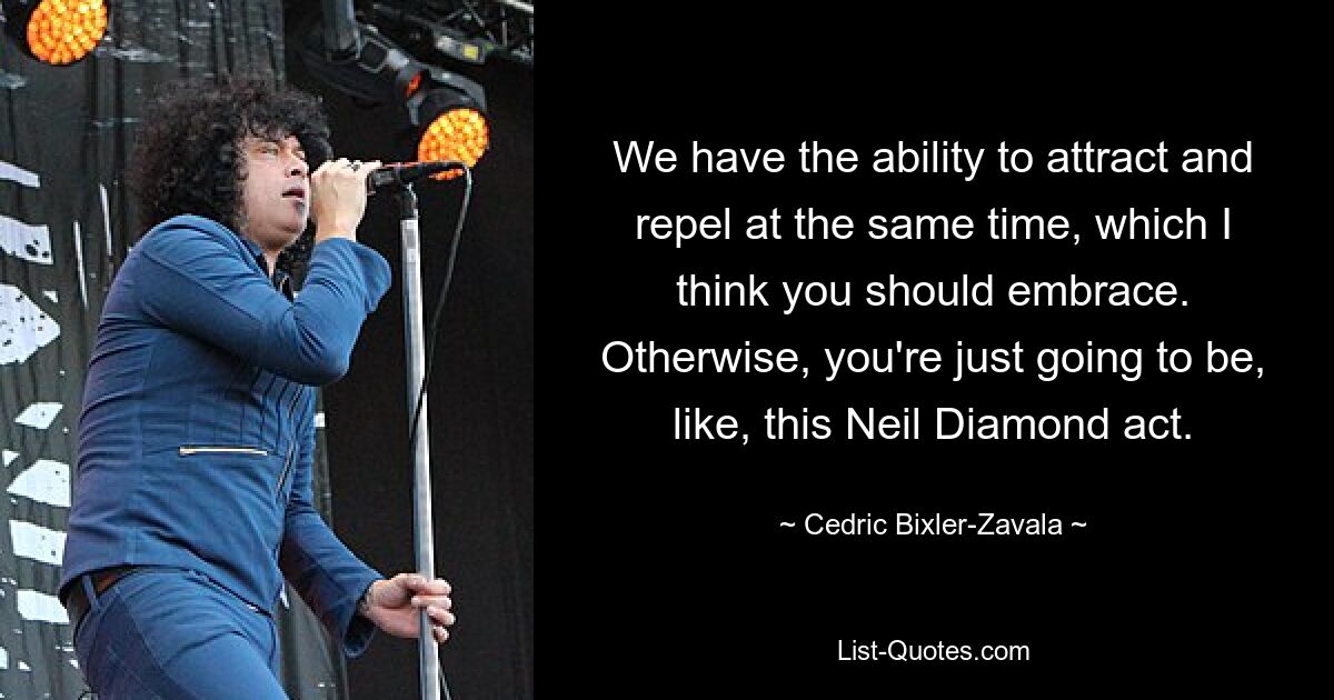 We have the ability to attract and repel at the same time, which I think you should embrace. Otherwise, you're just going to be, like, this Neil Diamond act. — © Cedric Bixler-Zavala