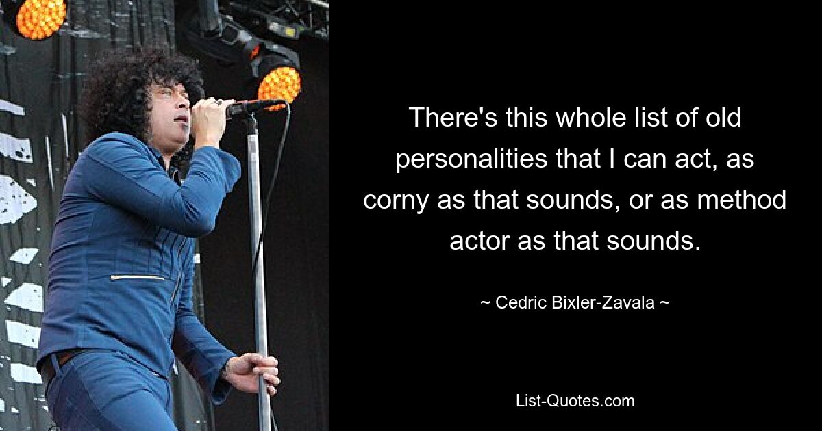 There's this whole list of old personalities that I can act, as corny as that sounds, or as method actor as that sounds. — © Cedric Bixler-Zavala