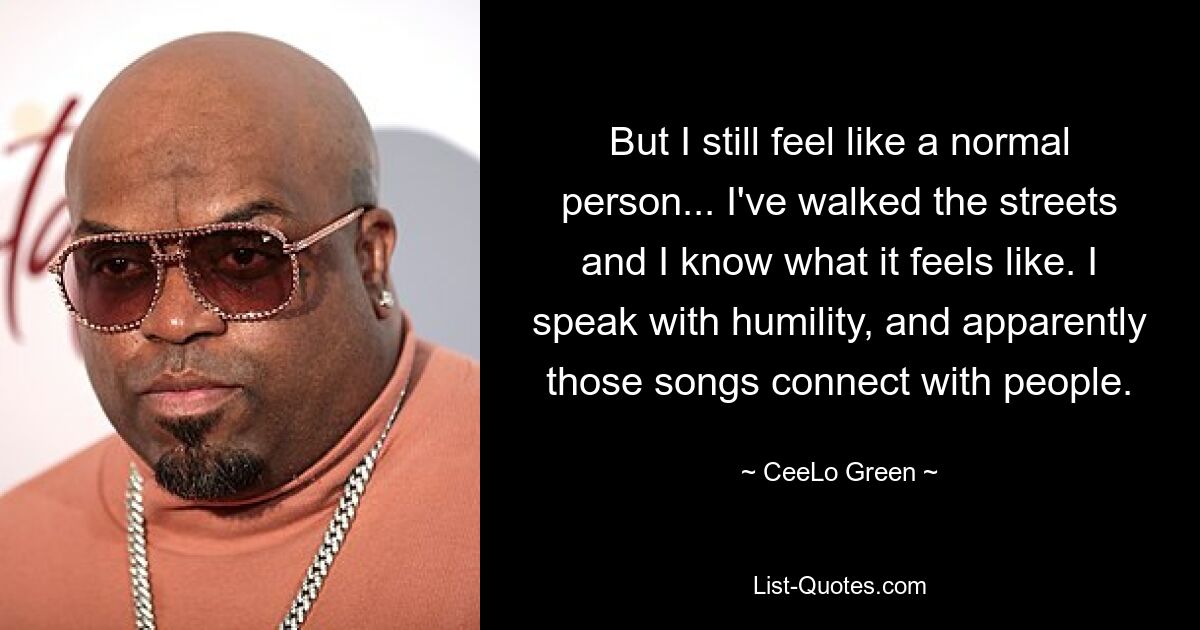 But I still feel like a normal person... I've walked the streets and I know what it feels like. I speak with humility, and apparently those songs connect with people. — © CeeLo Green